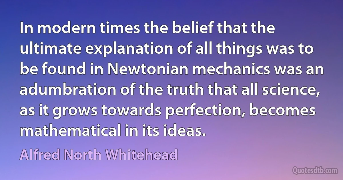 In modern times the belief that the ultimate explanation of all things was to be found in Newtonian mechanics was an adumbration of the truth that all science, as it grows towards perfection, becomes mathematical in its ideas. (Alfred North Whitehead)