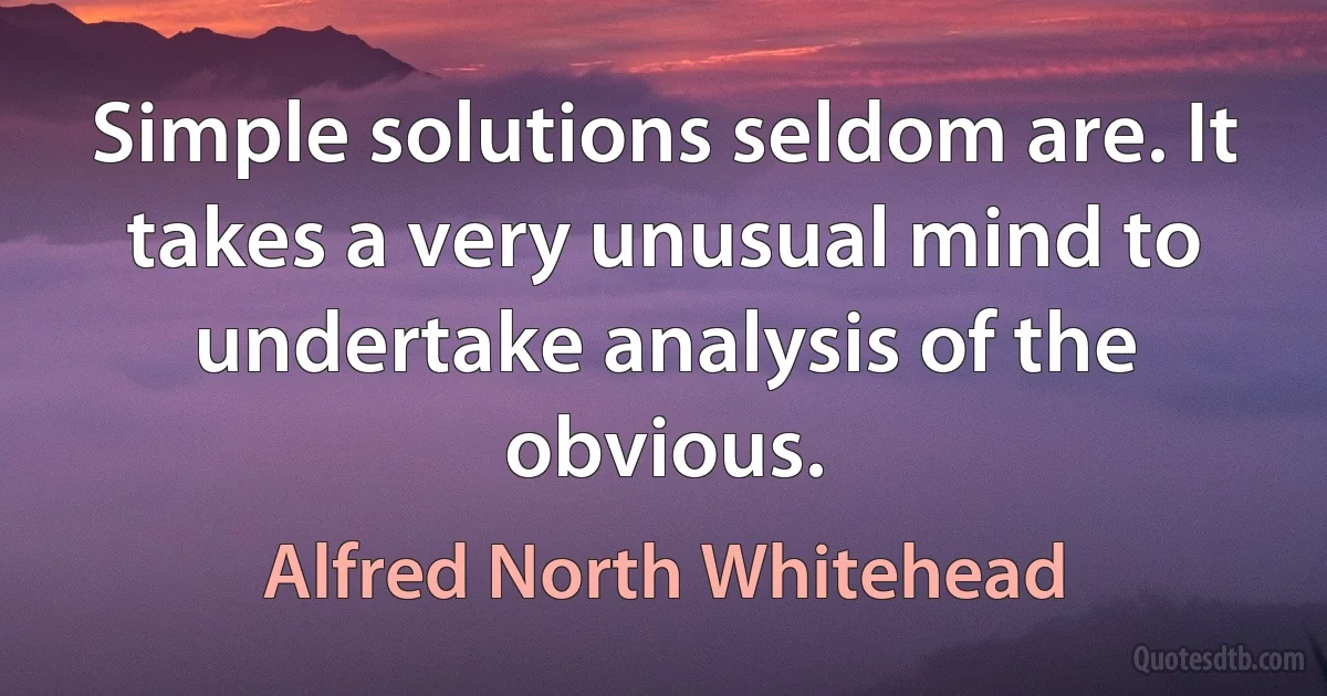 Simple solutions seldom are. It takes a very unusual mind to undertake analysis of the obvious. (Alfred North Whitehead)