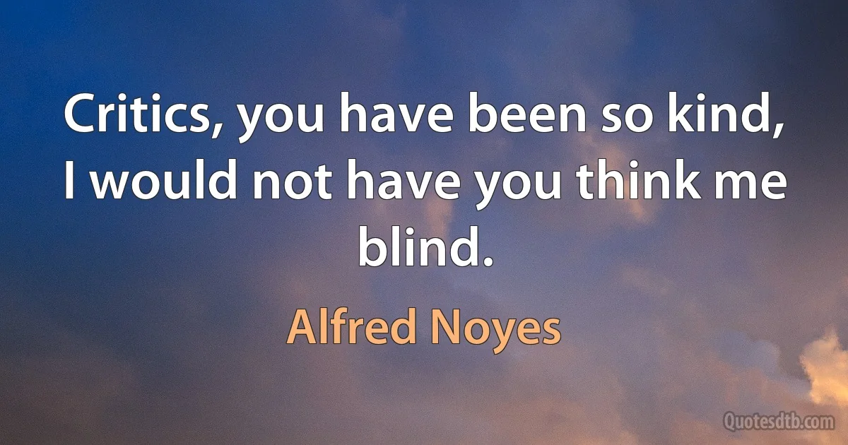 Critics, you have been so kind,
I would not have you think me blind. (Alfred Noyes)