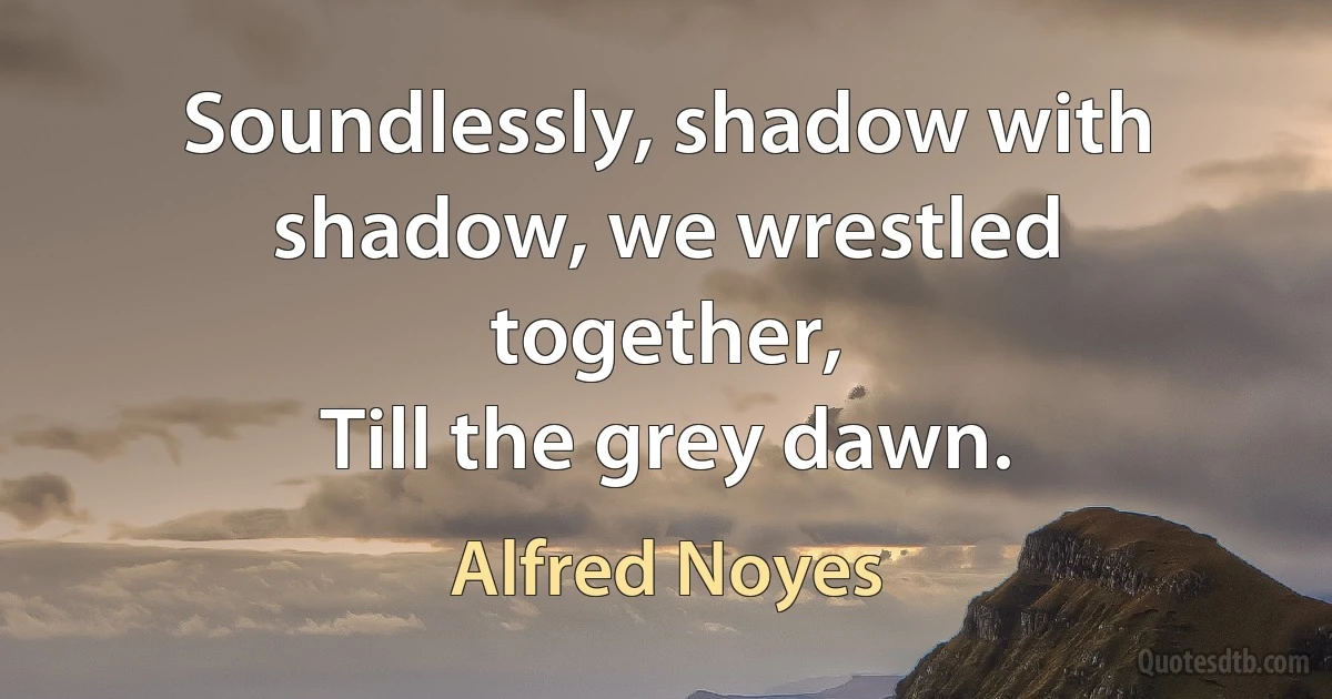 Soundlessly, shadow with shadow, we wrestled together,
Till the grey dawn. (Alfred Noyes)