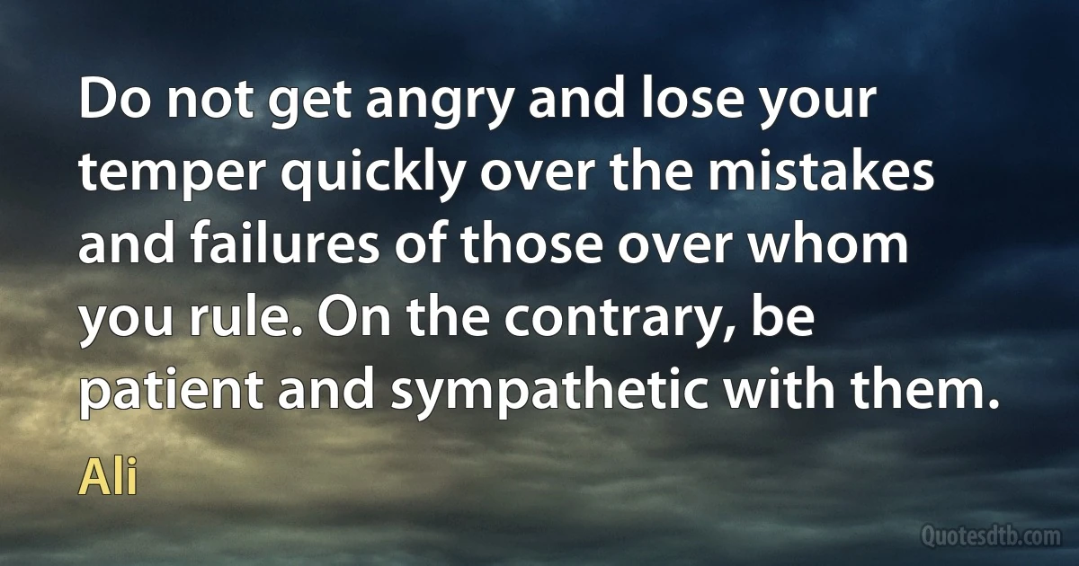 Do not get angry and lose your temper quickly over the mistakes and failures of those over whom you rule. On the contrary, be patient and sympathetic with them. (Ali)