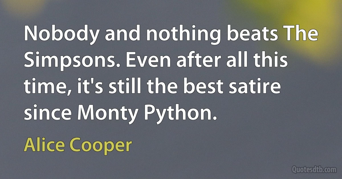 Nobody and nothing beats The Simpsons. Even after all this time, it's still the best satire since Monty Python. (Alice Cooper)