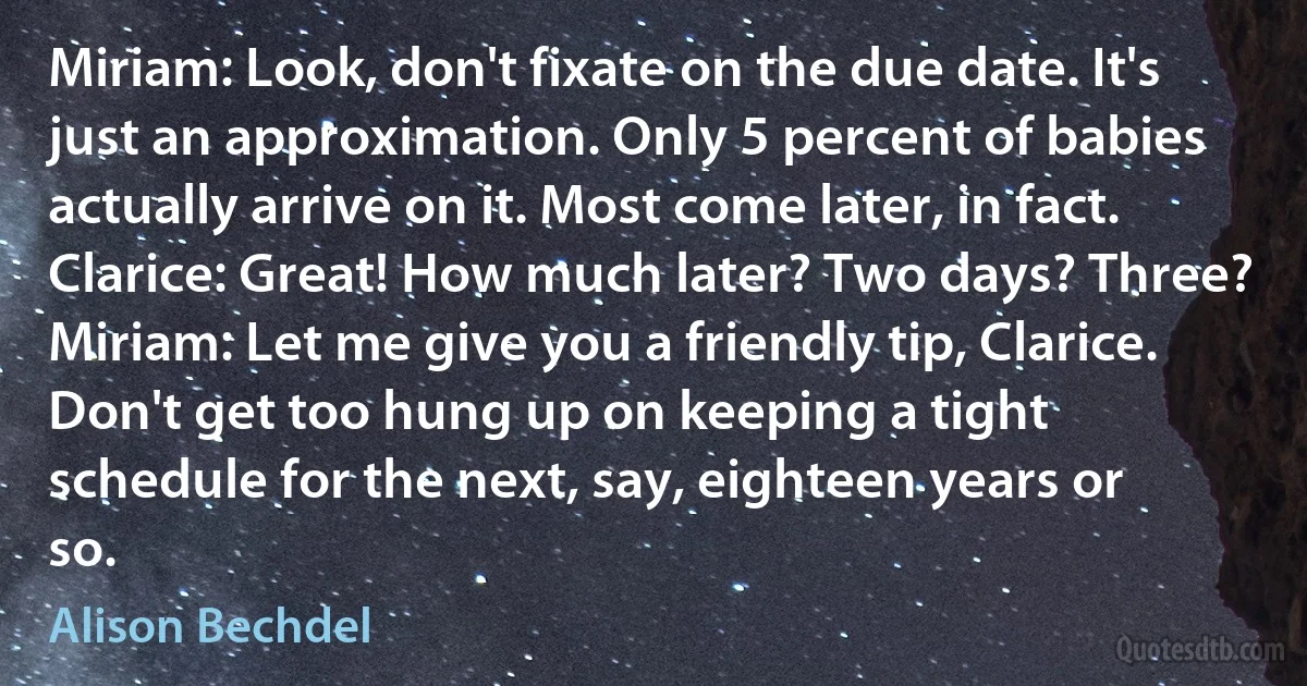 Miriam: Look, don't fixate on the due date. It's just an approximation. Only 5 percent of babies actually arrive on it. Most come later, in fact.
Clarice: Great! How much later? Two days? Three?
Miriam: Let me give you a friendly tip, Clarice. Don't get too hung up on keeping a tight schedule for the next, say, eighteen years or so. (Alison Bechdel)