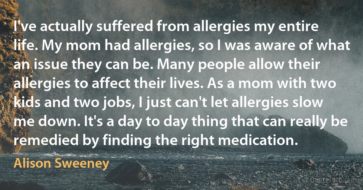 I've actually suffered from allergies my entire life. My mom had allergies, so I was aware of what an issue they can be. Many people allow their allergies to affect their lives. As a mom with two kids and two jobs, I just can't let allergies slow me down. It's a day to day thing that can really be remedied by finding the right medication. (Alison Sweeney)