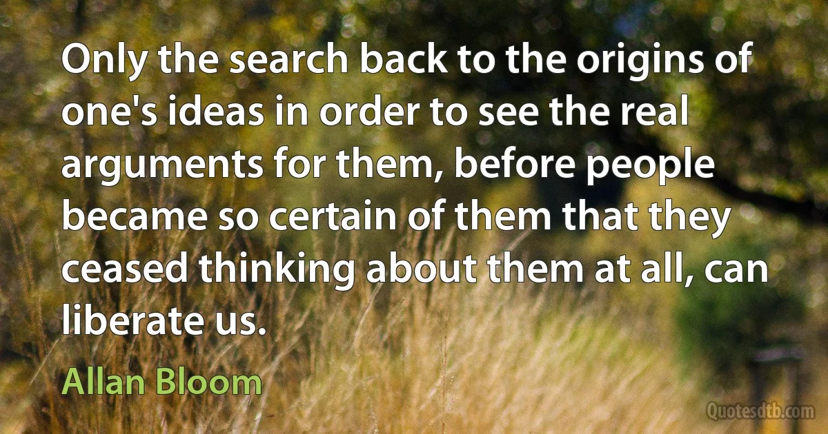 Only the search back to the origins of one's ideas in order to see the real arguments for them, before people became so certain of them that they ceased thinking about them at all, can liberate us. (Allan Bloom)