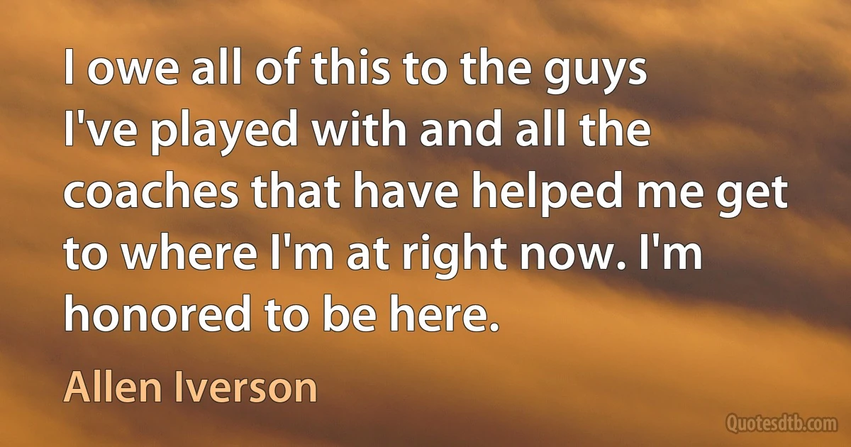 I owe all of this to the guys I've played with and all the coaches that have helped me get to where I'm at right now. I'm honored to be here. (Allen Iverson)