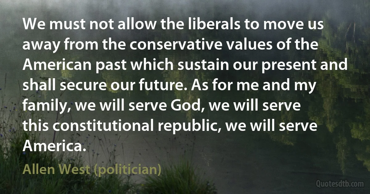 We must not allow the liberals to move us away from the conservative values of the American past which sustain our present and shall secure our future. As for me and my family, we will serve God, we will serve this constitutional republic, we will serve America. (Allen West (politician))