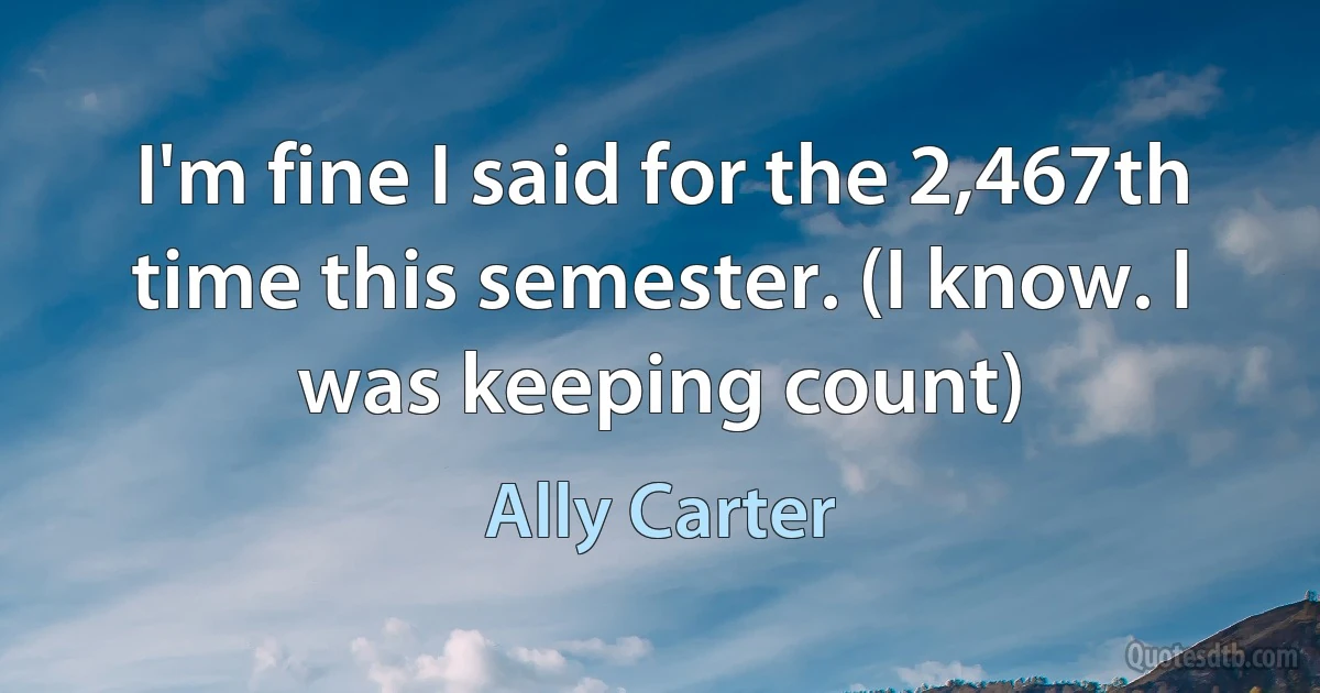 I'm fine I said for the 2,467th time this semester. (I know. I was keeping count) (Ally Carter)