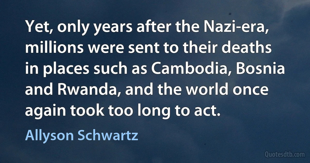 Yet, only years after the Nazi-era, millions were sent to their deaths in places such as Cambodia, Bosnia and Rwanda, and the world once again took too long to act. (Allyson Schwartz)