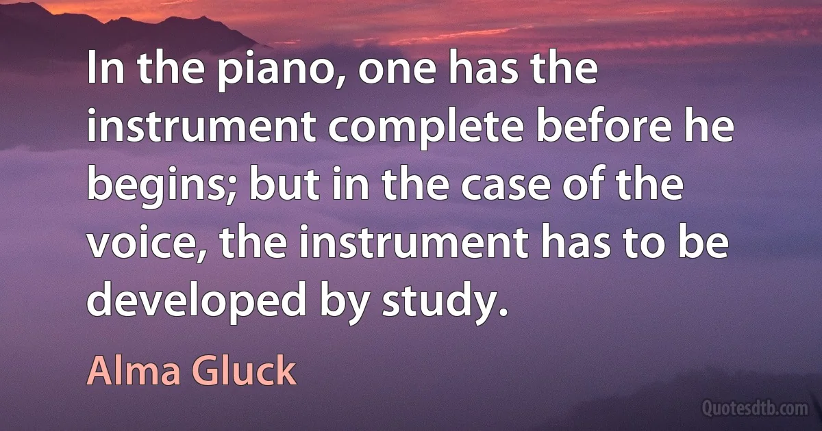 In the piano, one has the instrument complete before he begins; but in the case of the voice, the instrument has to be developed by study. (Alma Gluck)