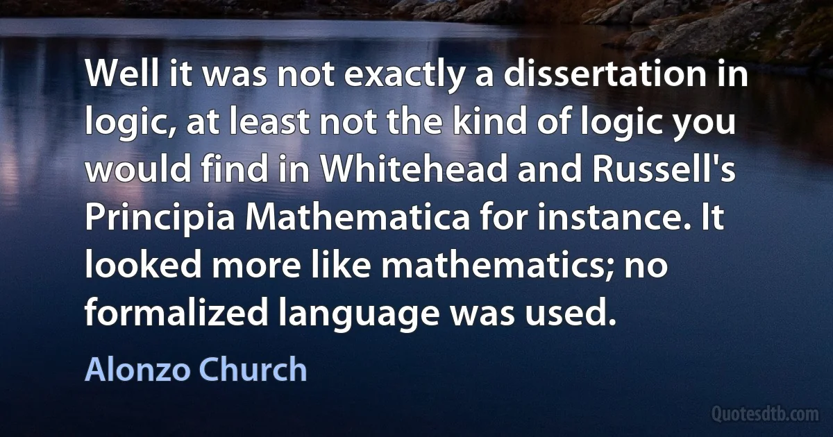 Well it was not exactly a dissertation in logic, at least not the kind of logic you would find in Whitehead and Russell's Principia Mathematica for instance. It looked more like mathematics; no formalized language was used. (Alonzo Church)