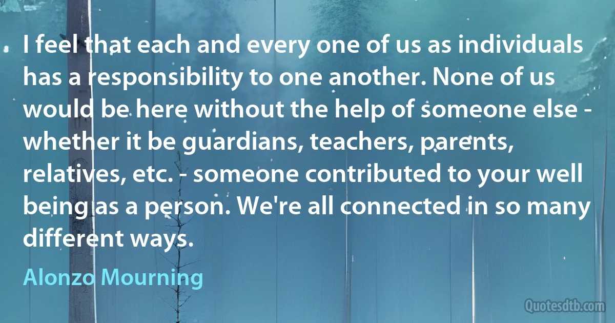 I feel that each and every one of us as individuals has a responsibility to one another. None of us would be here without the help of someone else - whether it be guardians, teachers, parents, relatives, etc. - someone contributed to your well being as a person. We're all connected in so many different ways. (Alonzo Mourning)