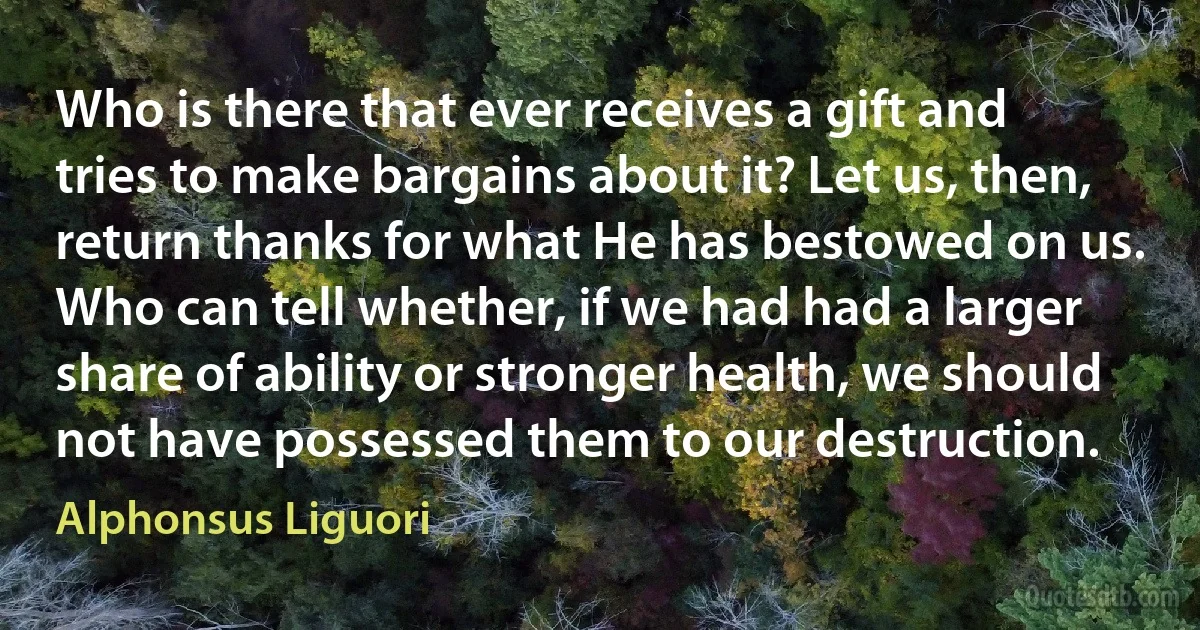 Who is there that ever receives a gift and tries to make bargains about it? Let us, then, return thanks for what He has bestowed on us. Who can tell whether, if we had had a larger share of ability or stronger health, we should not have possessed them to our destruction. (Alphonsus Liguori)