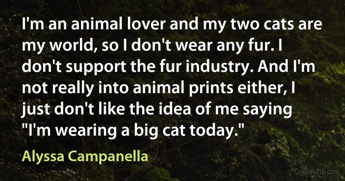 I'm an animal lover and my two cats are my world, so I don't wear any fur. I don't support the fur industry. And I'm not really into animal prints either, I just don't like the idea of me saying "I'm wearing a big cat today." (Alyssa Campanella)