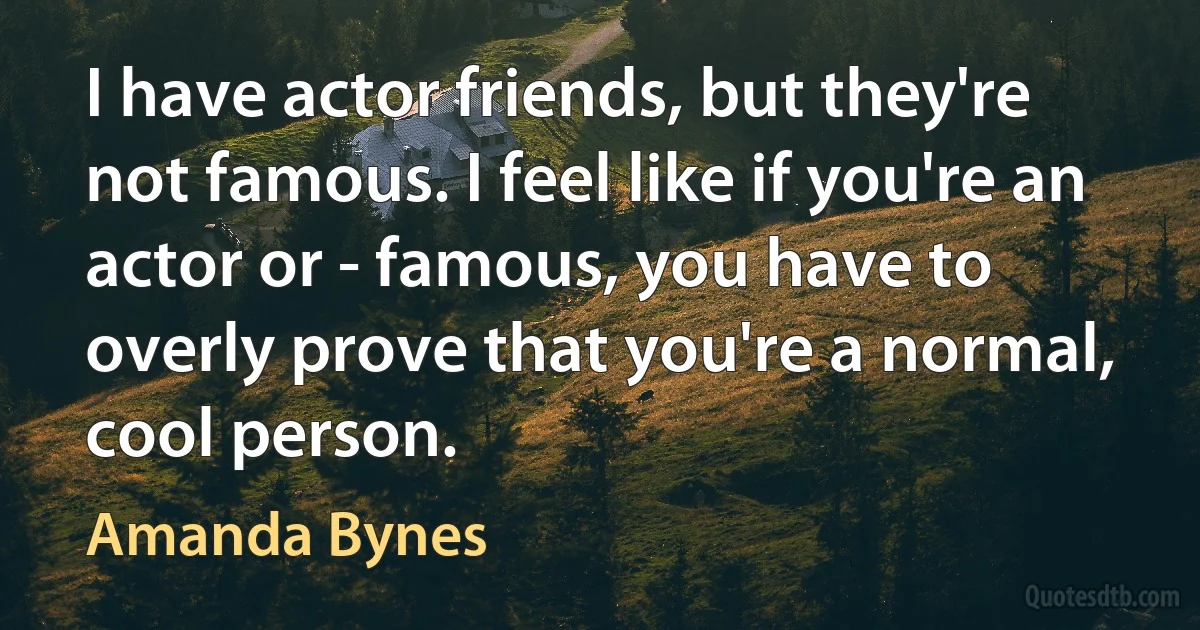 I have actor friends, but they're not famous. I feel like if you're an actor or - famous, you have to overly prove that you're a normal, cool person. (Amanda Bynes)