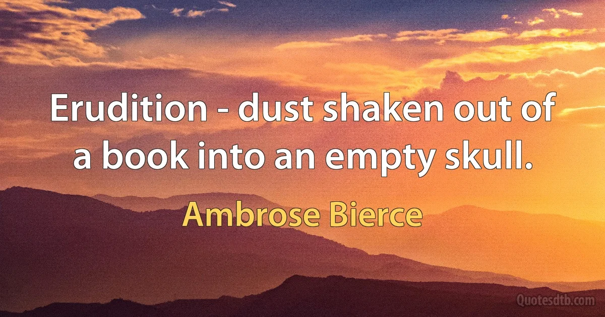 Erudition - dust shaken out of a book into an empty skull. (Ambrose Bierce)