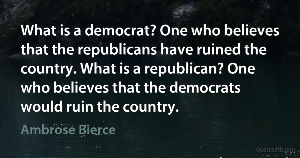 What is a democrat? One who believes that the republicans have ruined the country. What is a republican? One who believes that the democrats would ruin the country. (Ambrose Bierce)