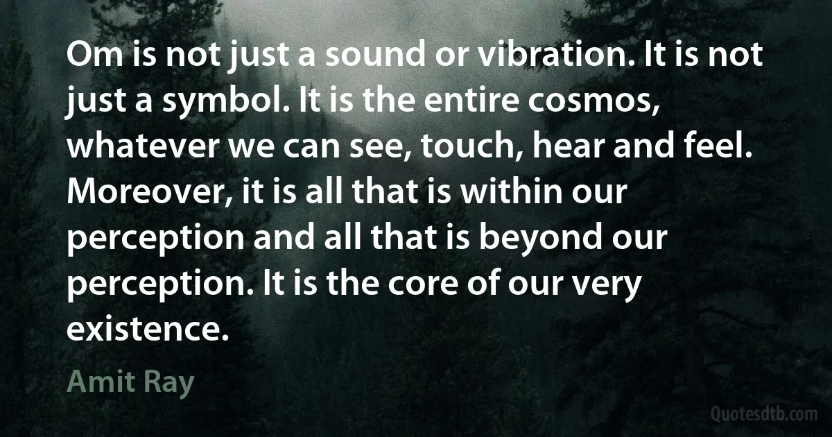 Om is not just a sound or vibration. It is not just a symbol. It is the entire cosmos, whatever we can see, touch, hear and feel. Moreover, it is all that is within our perception and all that is beyond our perception. It is the core of our very existence. (Amit Ray)