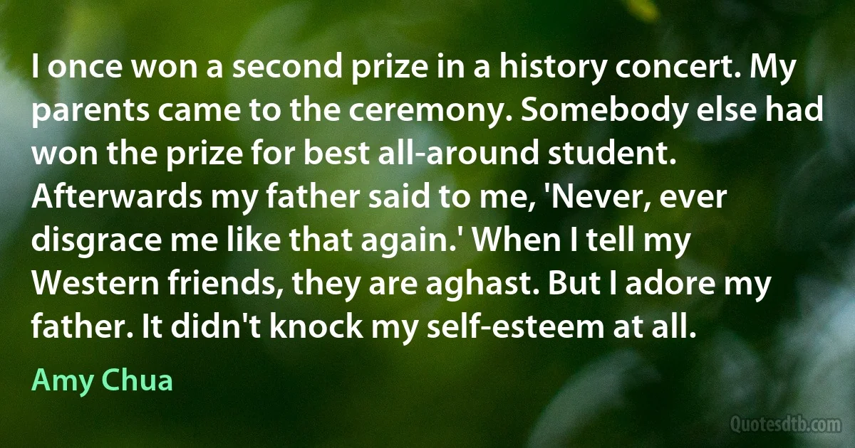 I once won a second prize in a history concert. My parents came to the ceremony. Somebody else had won the prize for best all-around student. Afterwards my father said to me, 'Never, ever disgrace me like that again.' When I tell my Western friends, they are aghast. But I adore my father. It didn't knock my self-esteem at all. (Amy Chua)