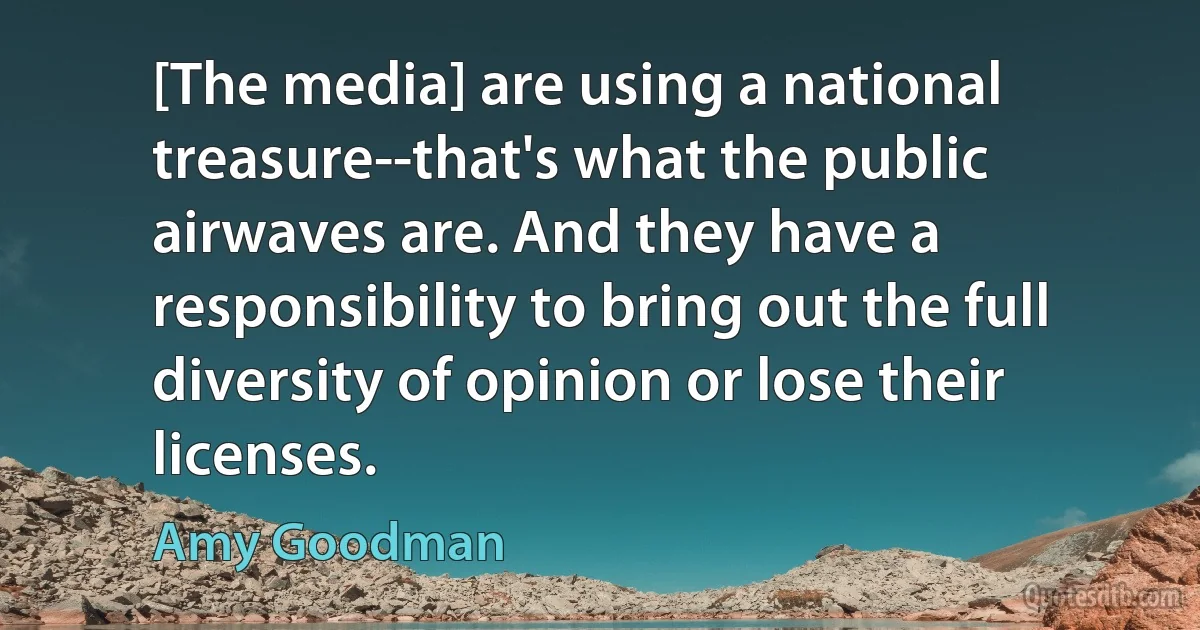 [The media] are using a national treasure--that's what the public airwaves are. And they have a responsibility to bring out the full diversity of opinion or lose their licenses. (Amy Goodman)