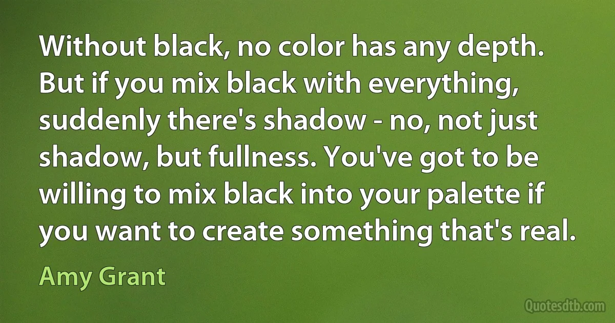 Without black, no color has any depth. But if you mix black with everything, suddenly there's shadow - no, not just shadow, but fullness. You've got to be willing to mix black into your palette if you want to create something that's real. (Amy Grant)