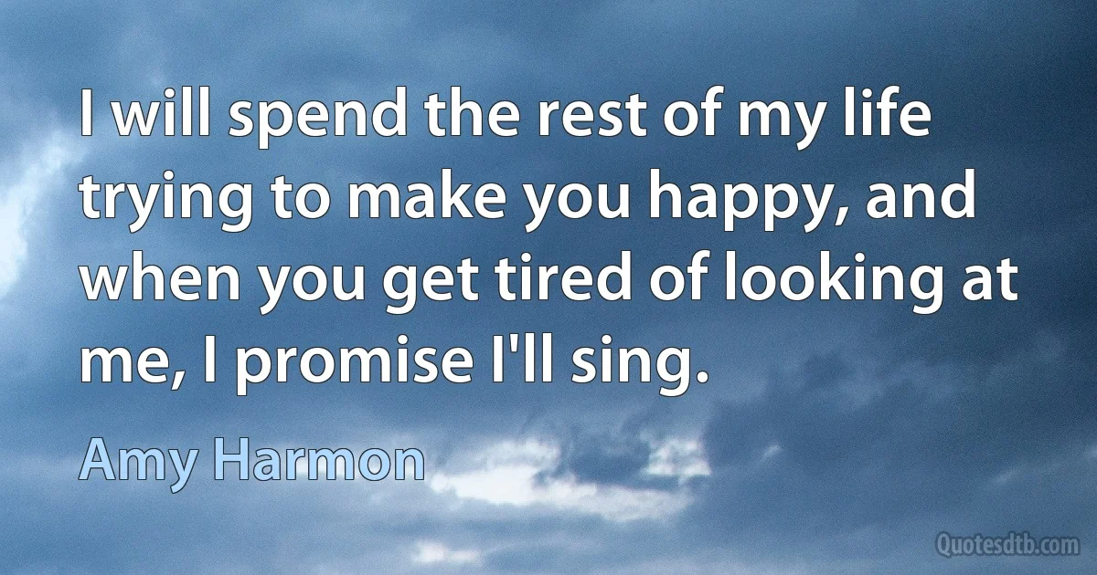 I will spend the rest of my life trying to make you happy, and when you get tired of looking at me, I promise I'll sing. (Amy Harmon)