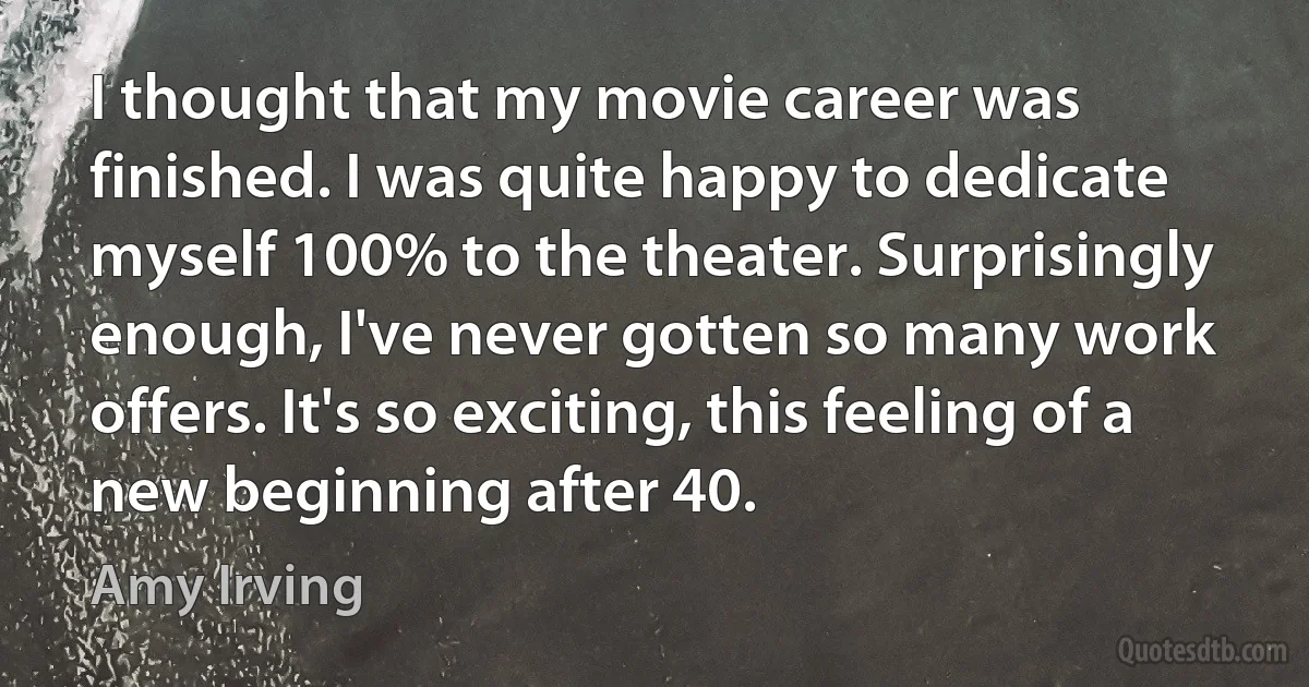 I thought that my movie career was finished. I was quite happy to dedicate myself 100% to the theater. Surprisingly enough, I've never gotten so many work offers. It's so exciting, this feeling of a new beginning after 40. (Amy Irving)