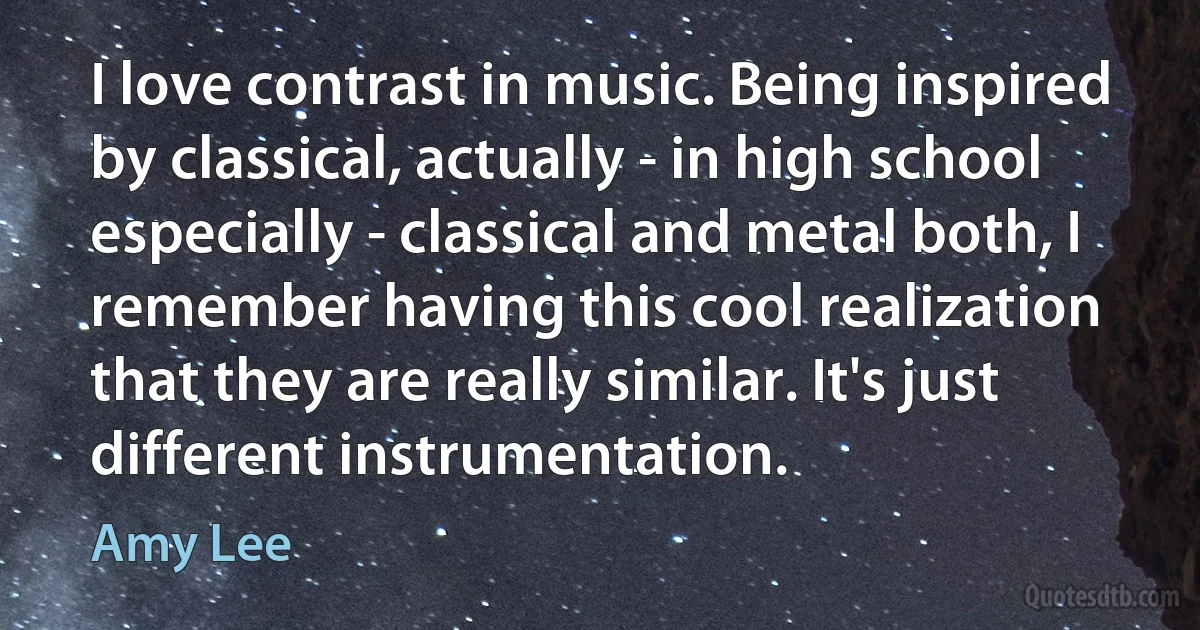 I love contrast in music. Being inspired by classical, actually - in high school especially - classical and metal both, I remember having this cool realization that they are really similar. It's just different instrumentation. (Amy Lee)