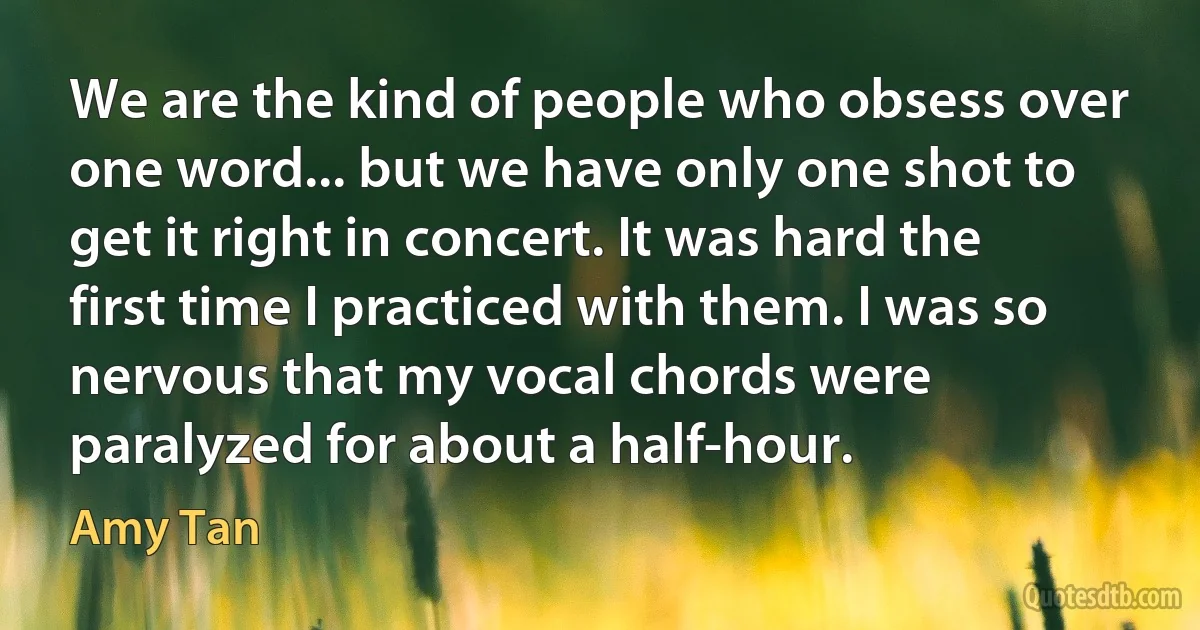 We are the kind of people who obsess over one word... but we have only one shot to get it right in concert. It was hard the first time I practiced with them. I was so nervous that my vocal chords were paralyzed for about a half-hour. (Amy Tan)