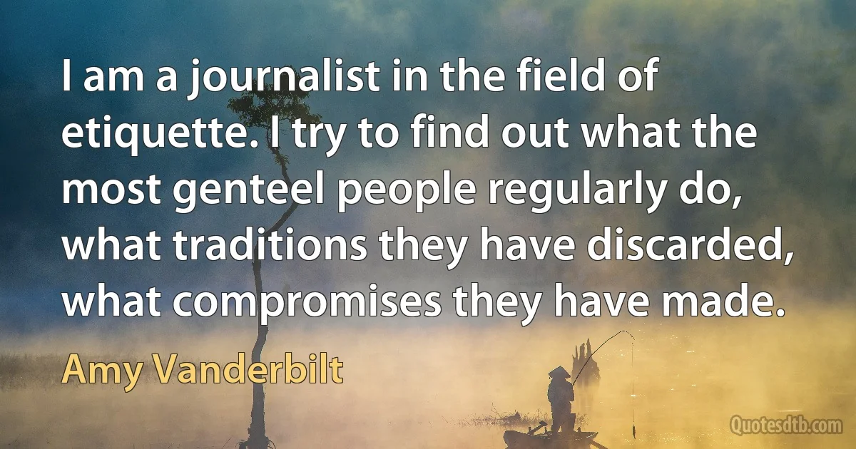 I am a journalist in the field of etiquette. I try to find out what the most genteel people regularly do, what traditions they have discarded, what compromises they have made. (Amy Vanderbilt)