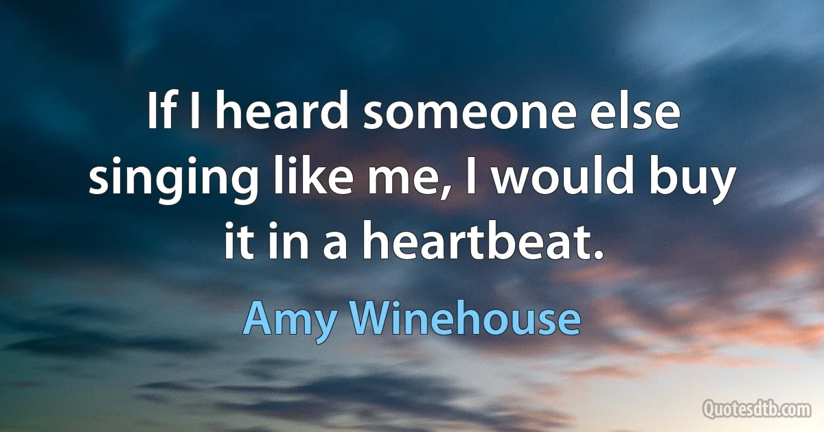 If I heard someone else singing like me, I would buy it in a heartbeat. (Amy Winehouse)