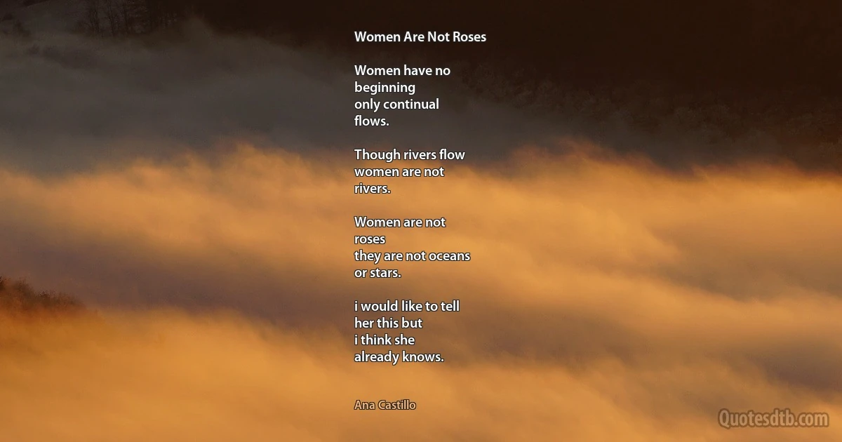 Women Are Not Roses

Women have no
beginning
only continual
flows.

Though rivers flow
women are not
rivers.

Women are not
roses
they are not oceans
or stars.

i would like to tell
her this but
i think she
already knows. (Ana Castillo)