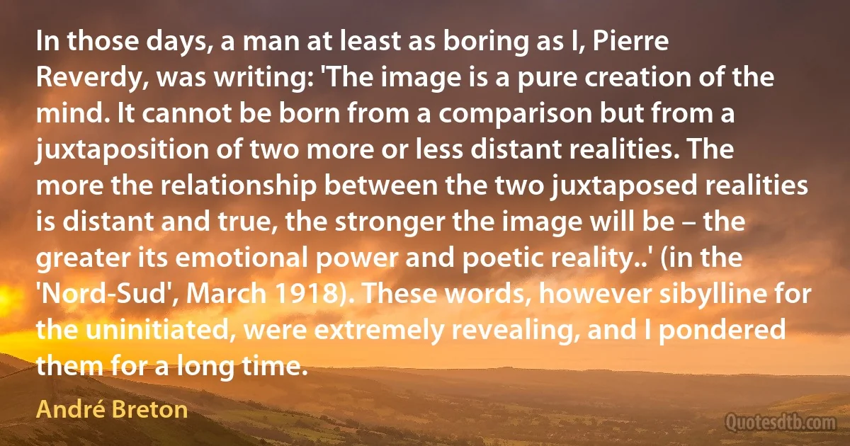 In those days, a man at least as boring as I, Pierre Reverdy, was writing: 'The image is a pure creation of the mind. It cannot be born from a comparison but from a juxtaposition of two more or less distant realities. The more the relationship between the two juxtaposed realities is distant and true, the stronger the image will be – the greater its emotional power and poetic reality..' (in the 'Nord-Sud', March 1918). These words, however sibylline for the uninitiated, were extremely revealing, and I pondered them for a long time. (André Breton)