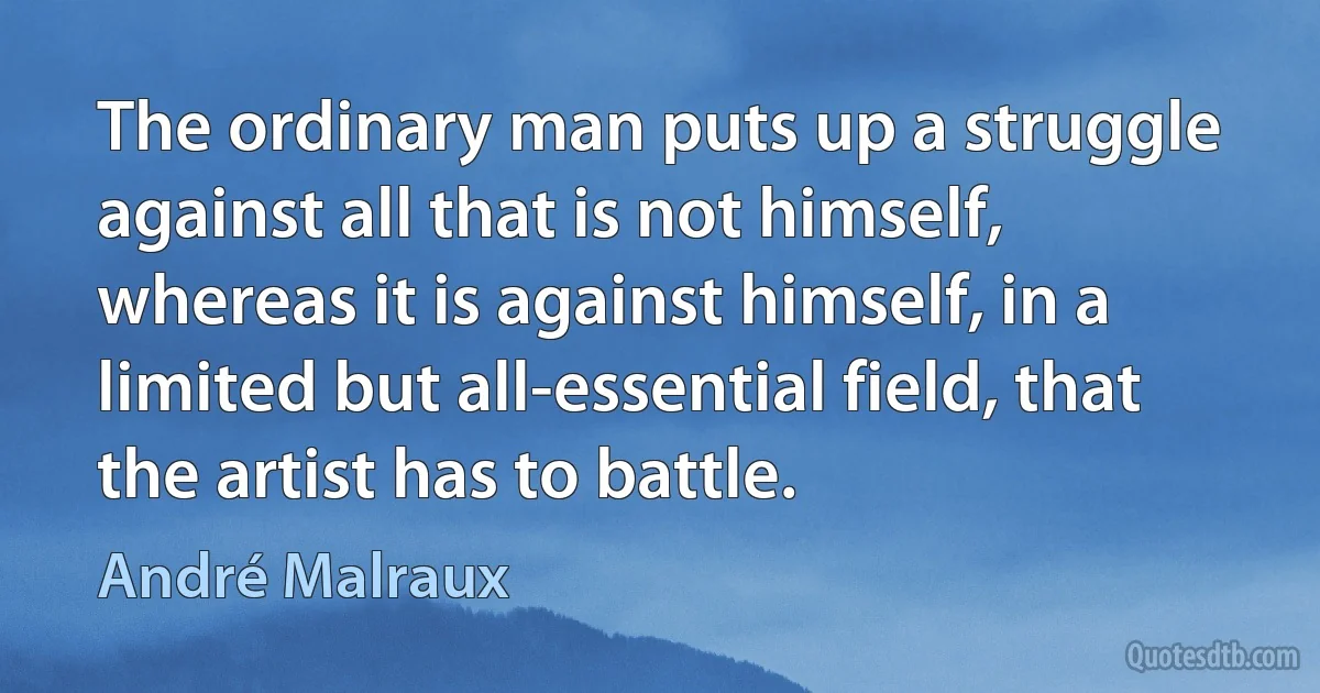 The ordinary man puts up a struggle against all that is not himself, whereas it is against himself, in a limited but all-essential field, that the artist has to battle. (André Malraux)