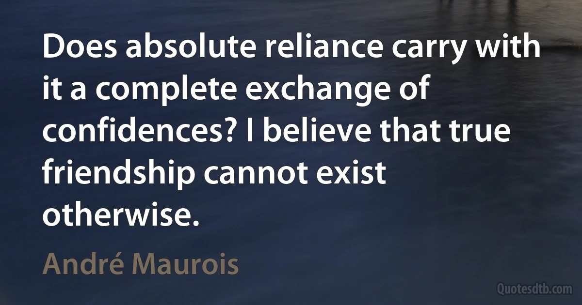 Does absolute reliance carry with it a complete exchange of confidences? I believe that true friendship cannot exist otherwise. (André Maurois)