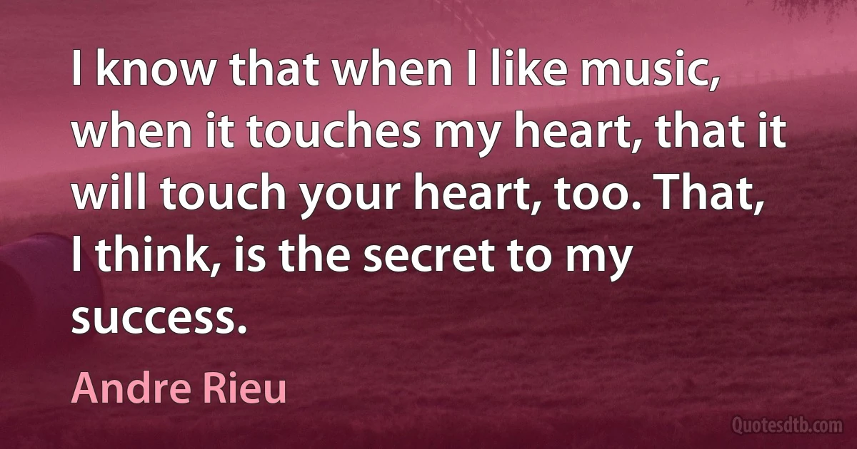 I know that when I like music, when it touches my heart, that it will touch your heart, too. That, I think, is the secret to my success. (Andre Rieu)