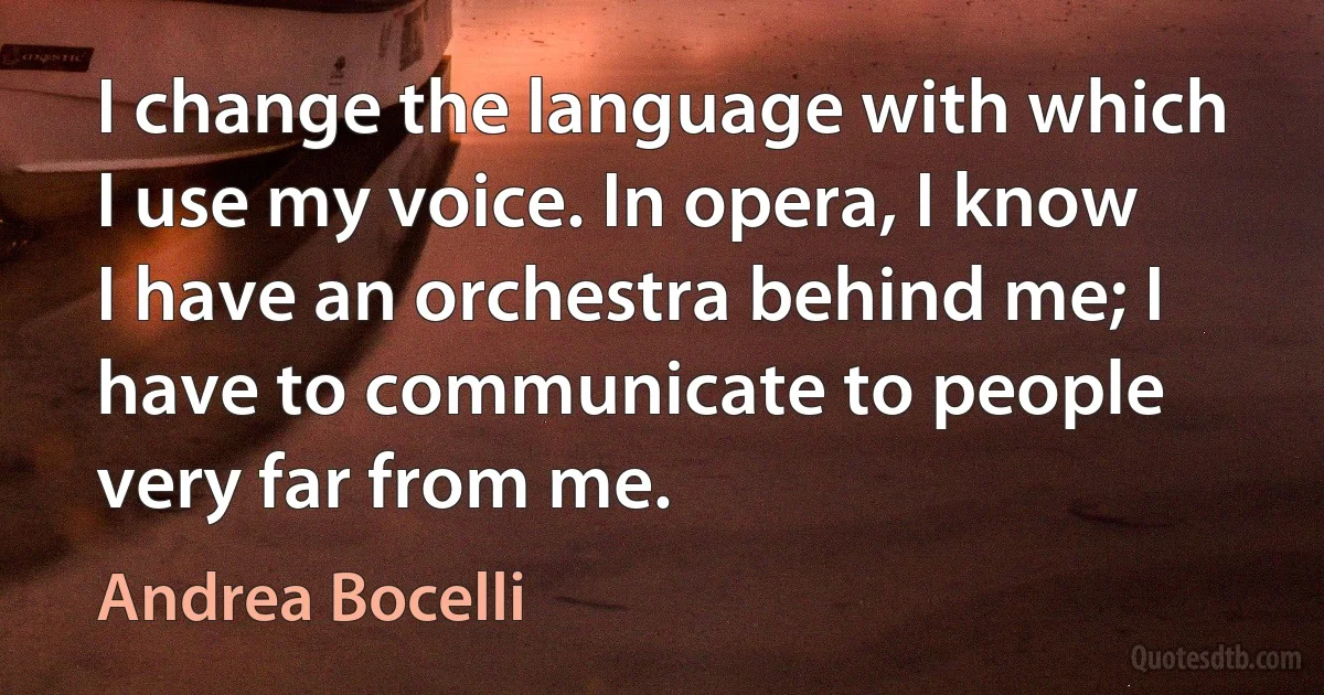 I change the language with which I use my voice. In opera, I know I have an orchestra behind me; I have to communicate to people very far from me. (Andrea Bocelli)