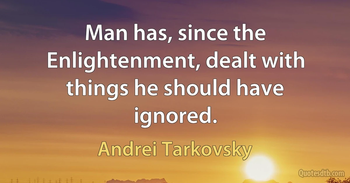 Man has, since the Enlightenment, dealt with things he should have ignored. (Andrei Tarkovsky)