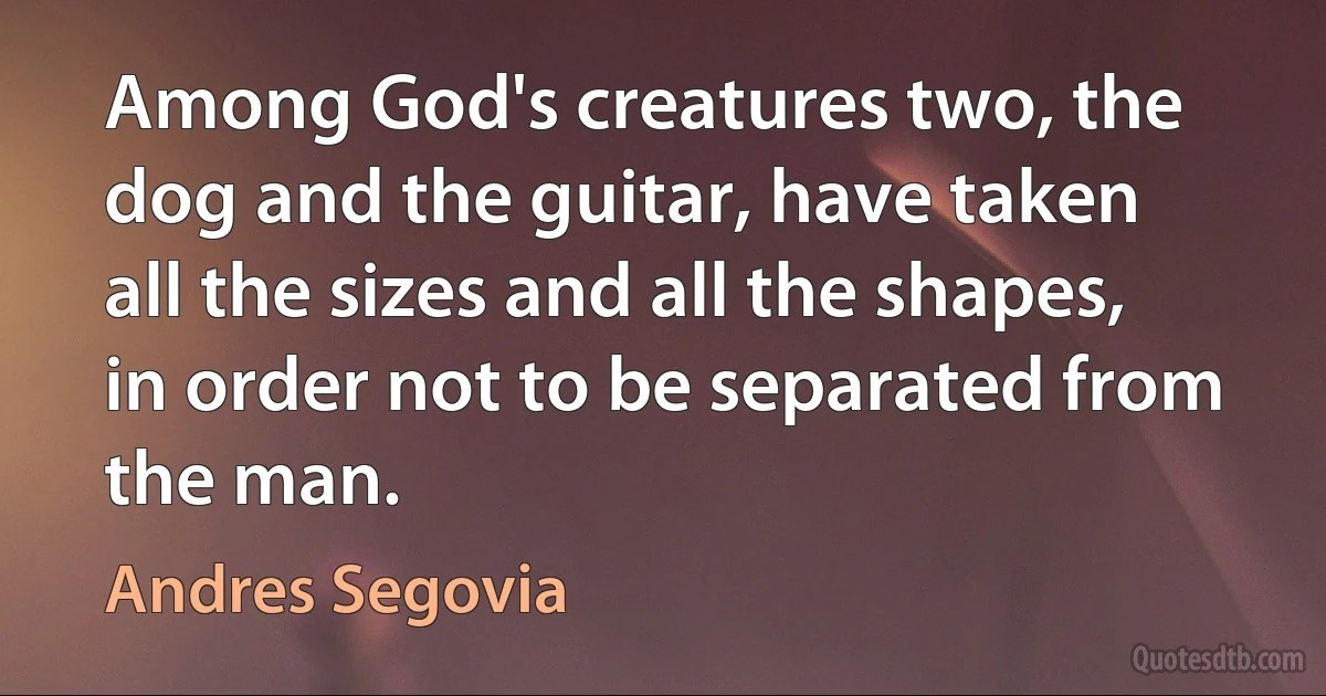 Among God's creatures two, the dog and the guitar, have taken all the sizes and all the shapes, in order not to be separated from the man. (Andres Segovia)