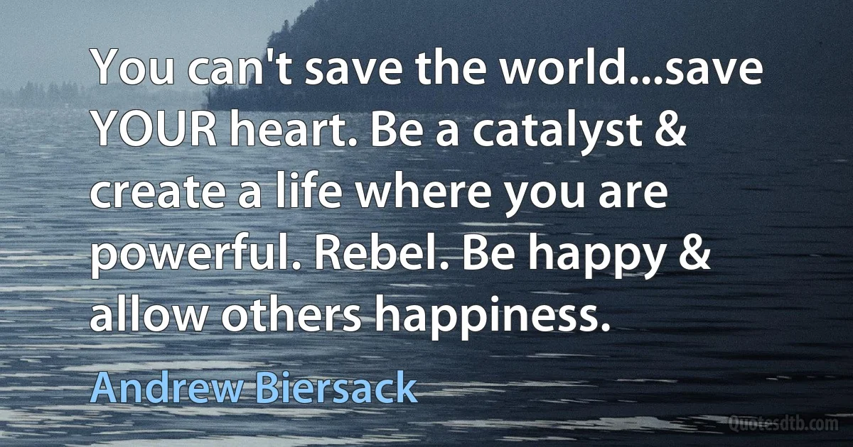 You can't save the world...save YOUR heart. Be a catalyst & create a life where you are powerful. Rebel. Be happy & allow others happiness. (Andrew Biersack)