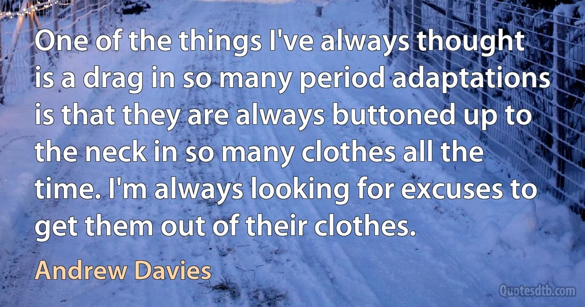 One of the things I've always thought is a drag in so many period adaptations is that they are always buttoned up to the neck in so many clothes all the time. I'm always looking for excuses to get them out of their clothes. (Andrew Davies)