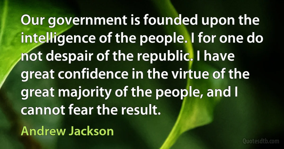 Our government is founded upon the intelligence of the people. I for one do not despair of the republic. I have great confidence in the virtue of the great majority of the people, and I cannot fear the result. (Andrew Jackson)