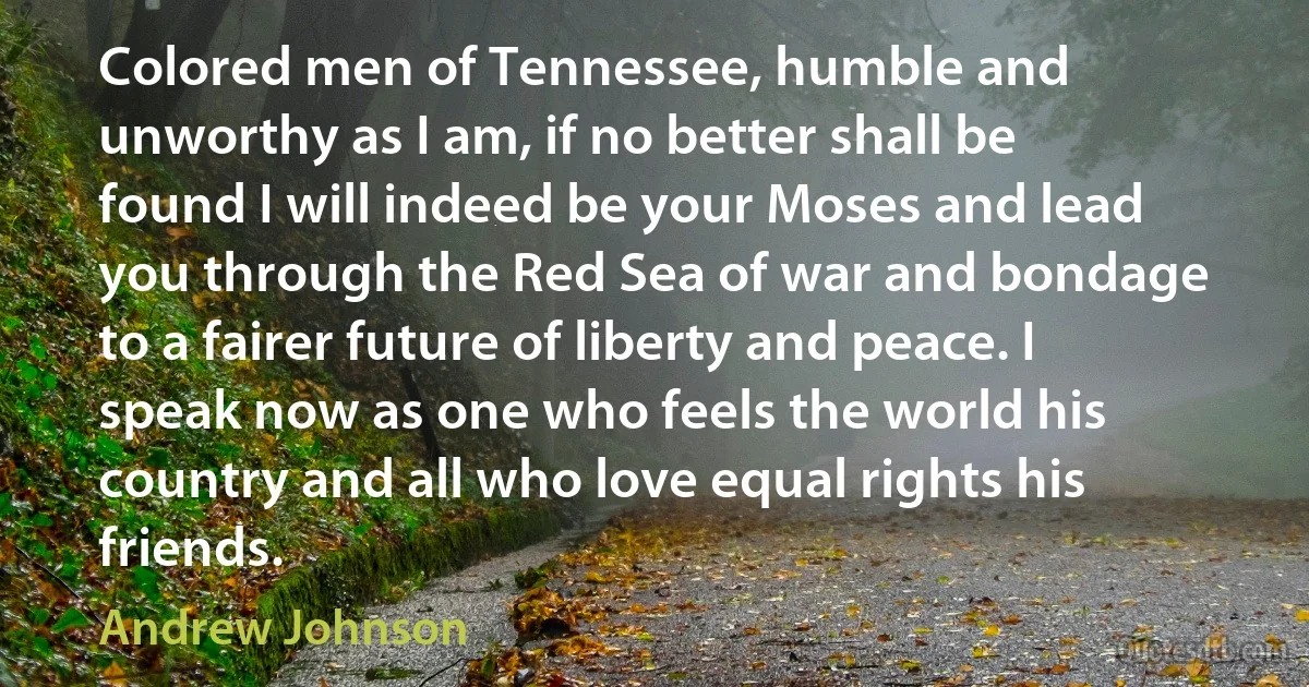 Colored men of Tennessee, humble and unworthy as I am, if no better shall be found I will indeed be your Moses and lead you through the Red Sea of war and bondage to a fairer future of liberty and peace. I speak now as one who feels the world his country and all who love equal rights his friends. (Andrew Johnson)