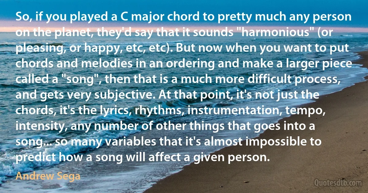 So, if you played a C major chord to pretty much any person on the planet, they'd say that it sounds "harmonious" (or pleasing, or happy, etc, etc). But now when you want to put chords and melodies in an ordering and make a larger piece called a "song", then that is a much more difficult process, and gets very subjective. At that point, it's not just the chords, it's the lyrics, rhythms, instrumentation, tempo, intensity, any number of other things that goes into a song... so many variables that it's almost impossible to predict how a song will affect a given person. (Andrew Sega)