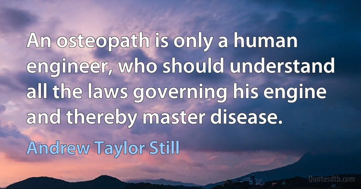 An osteopath is only a human engineer, who should understand all the laws governing his engine and thereby master disease. (Andrew Taylor Still)