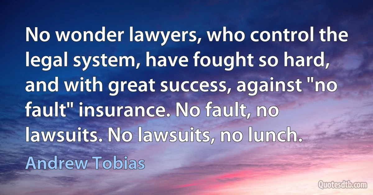 No wonder lawyers, who control the legal system, have fought so hard, and with great success, against "no fault" insurance. No fault, no lawsuits. No lawsuits, no lunch. (Andrew Tobias)