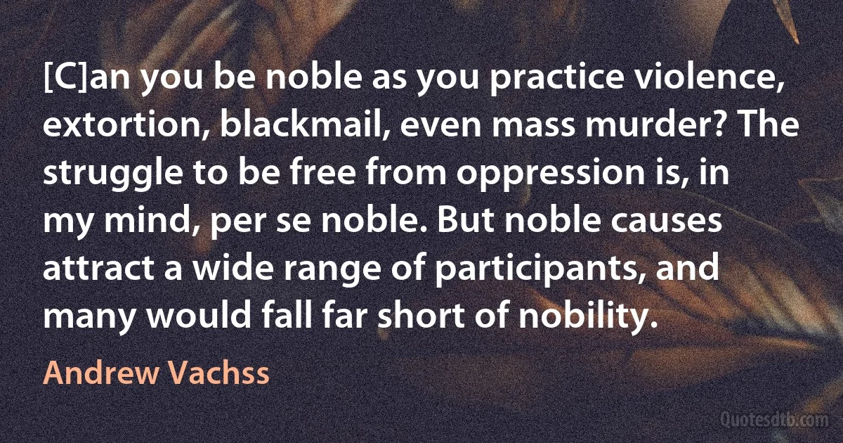 [C]an you be noble as you practice violence, extortion, blackmail, even mass murder? The struggle to be free from oppression is, in my mind, per se noble. But noble causes attract a wide range of participants, and many would fall far short of nobility. (Andrew Vachss)