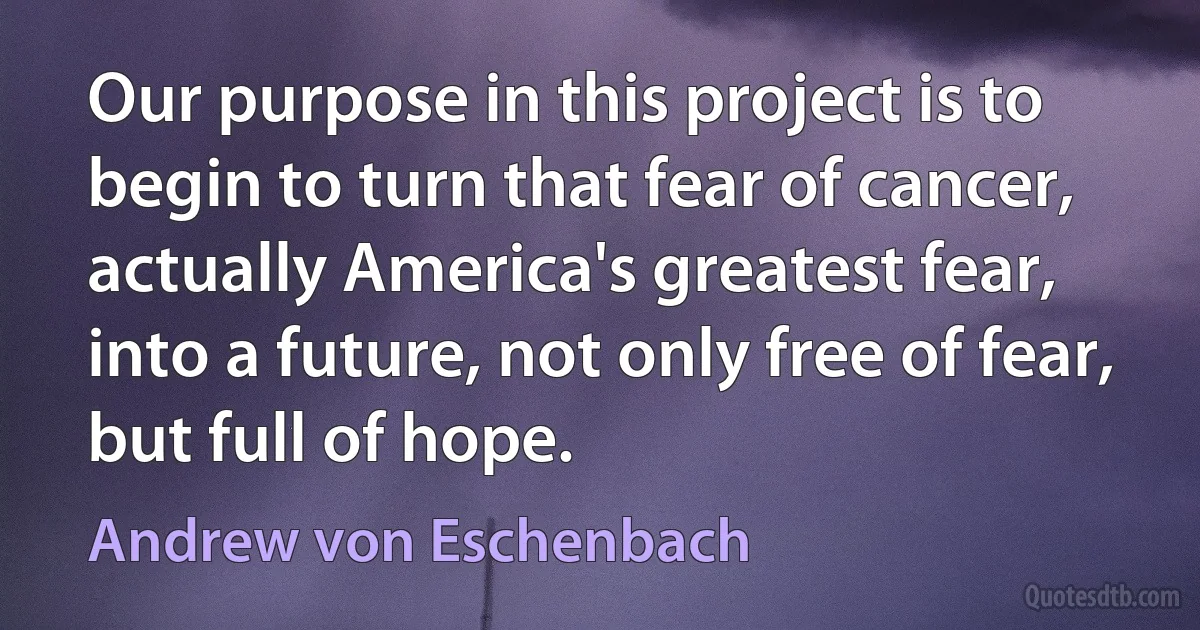 Our purpose in this project is to begin to turn that fear of cancer, actually America's greatest fear, into a future, not only free of fear, but full of hope. (Andrew von Eschenbach)