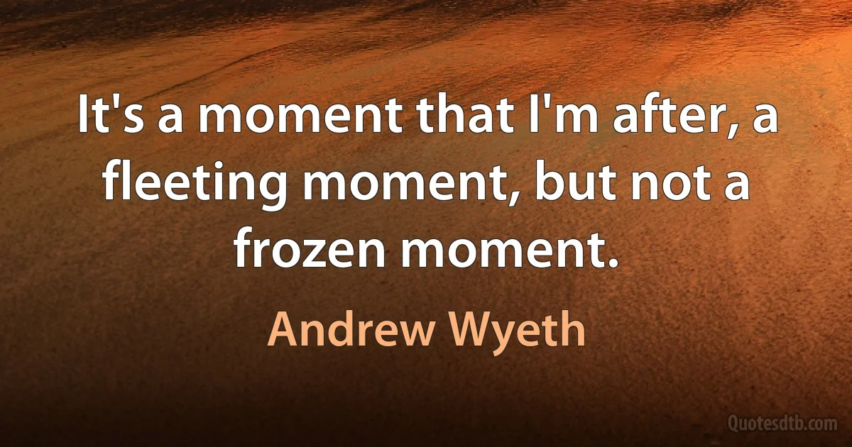 It's a moment that I'm after, a fleeting moment, but not a frozen moment. (Andrew Wyeth)