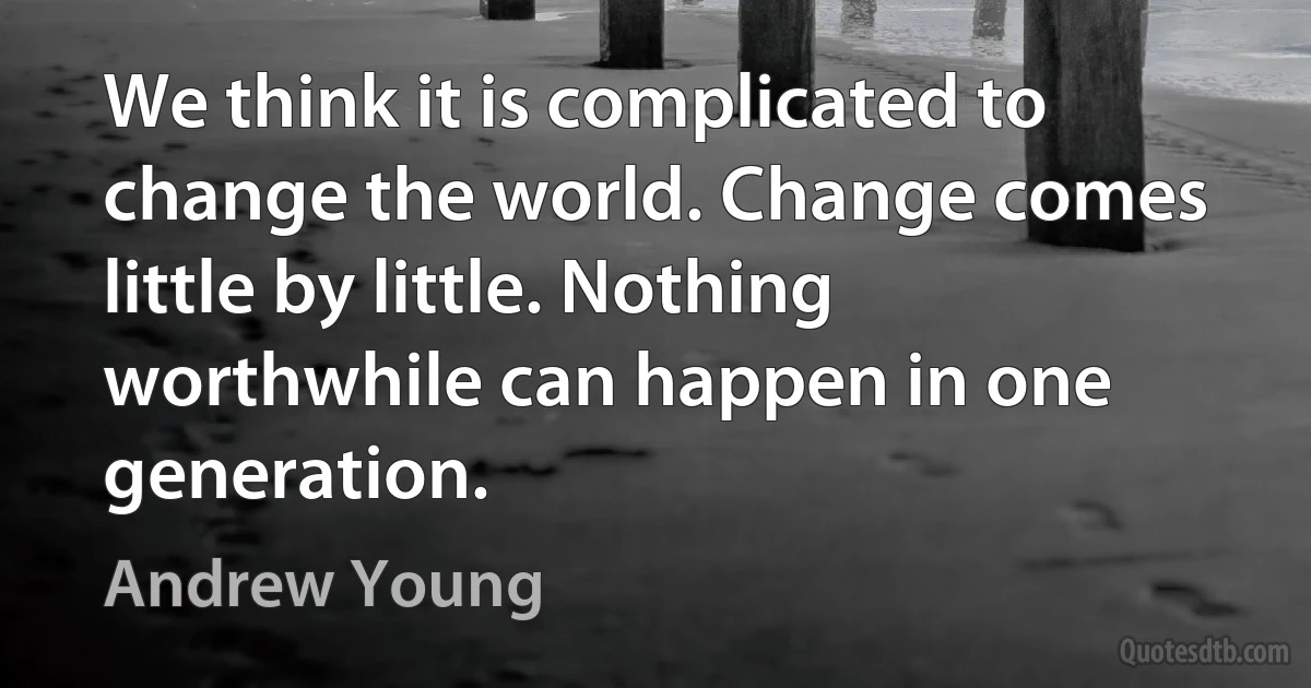 We think it is complicated to change the world. Change comes little by little. Nothing worthwhile can happen in one generation. (Andrew Young)